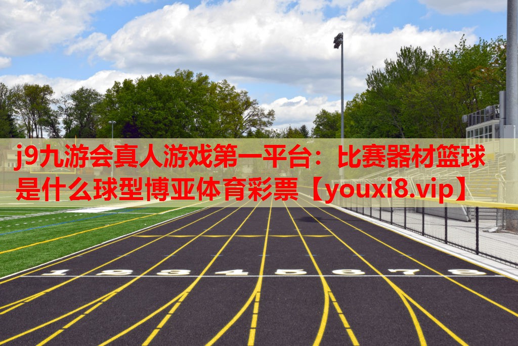 j9九游会真人游戏第一平台：比赛器材篮球是什么球型博亚体育彩票