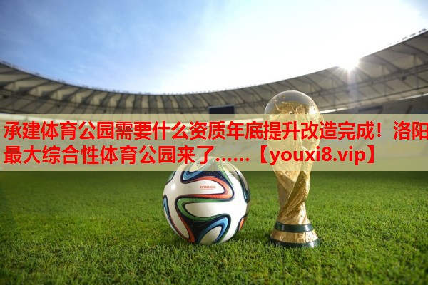 承建体育公园需要什么资质年底提升改造完成！洛阳最大综合性体育公园来了……