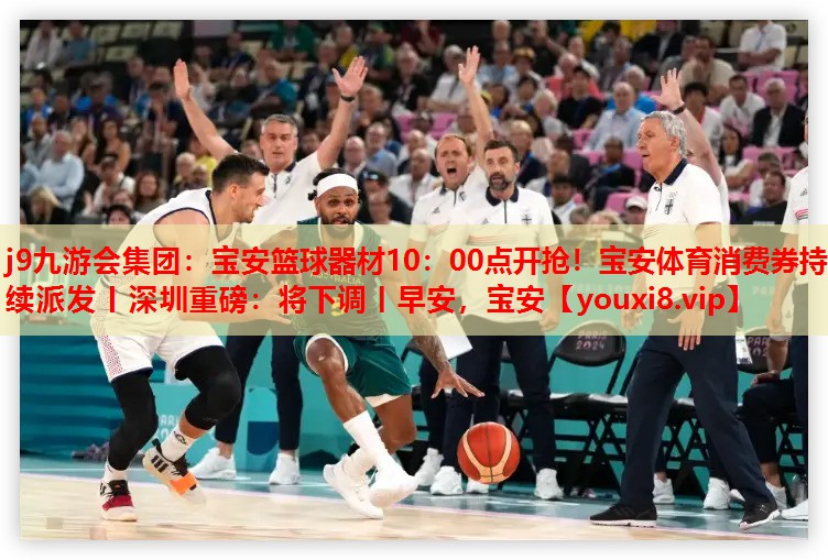 j9九游会集团：宝安篮球器材10：00点开抢！宝安体育消费券持续派发丨深圳重磅：将下调丨早安，宝安